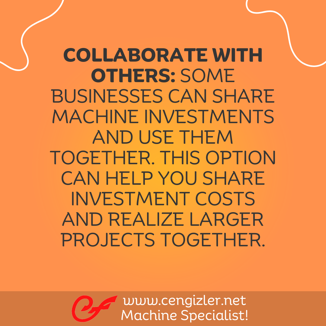 6 Collaborate with others. Some businesses can share machine investments and use them together. This option can help you share investment costs and realize larger projects together